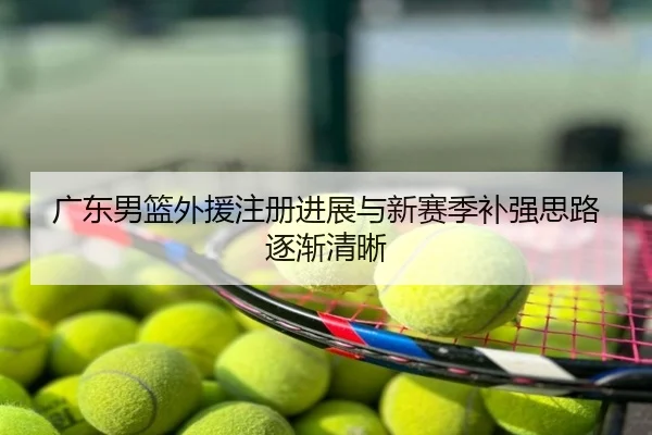 广东男篮外援注册进展与新赛季补强思路逐渐清晰