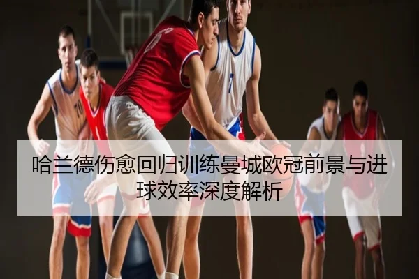 哈兰德伤愈回归训练曼城欧冠前景与进球效率深度解析