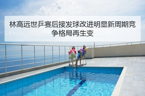林高远世乒赛后接发球改进明显新周期竞争格局再生变